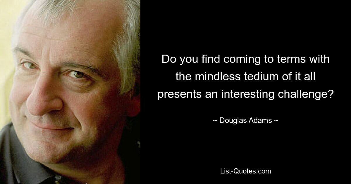 Do you find coming to terms with the mindless tedium of it all presents an interesting challenge? — © Douglas Adams