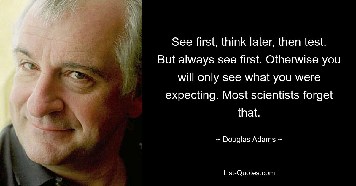 See first, think later, then test. But always see first. Otherwise you will only see what you were expecting. Most scientists forget that. — © Douglas Adams