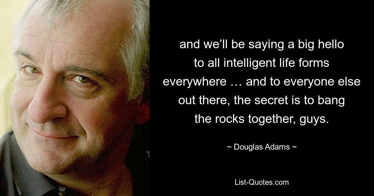 and we’ll be saying a big hello to all intelligent life forms everywhere … and to everyone else out there, the secret is to bang the rocks together, guys. — © Douglas Adams