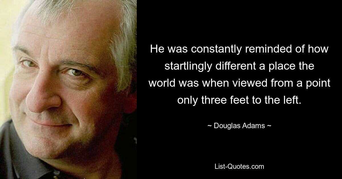 He was constantly reminded of how startlingly different a place the world was when viewed from a point only three feet to the left. — © Douglas Adams