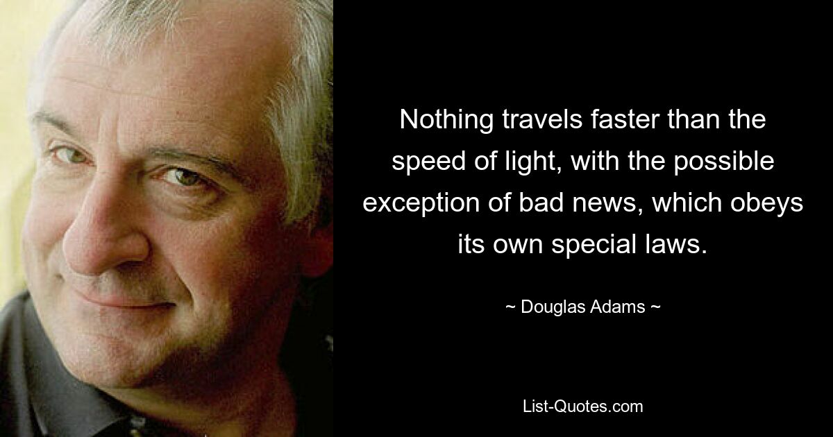 Nothing travels faster than the speed of light, with the possible exception of bad news, which obeys its own special laws. — © Douglas Adams