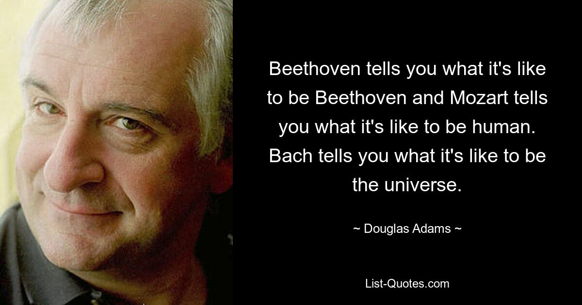 Beethoven tells you what it's like to be Beethoven and Mozart tells you what it's like to be human. Bach tells you what it's like to be the universe. — © Douglas Adams