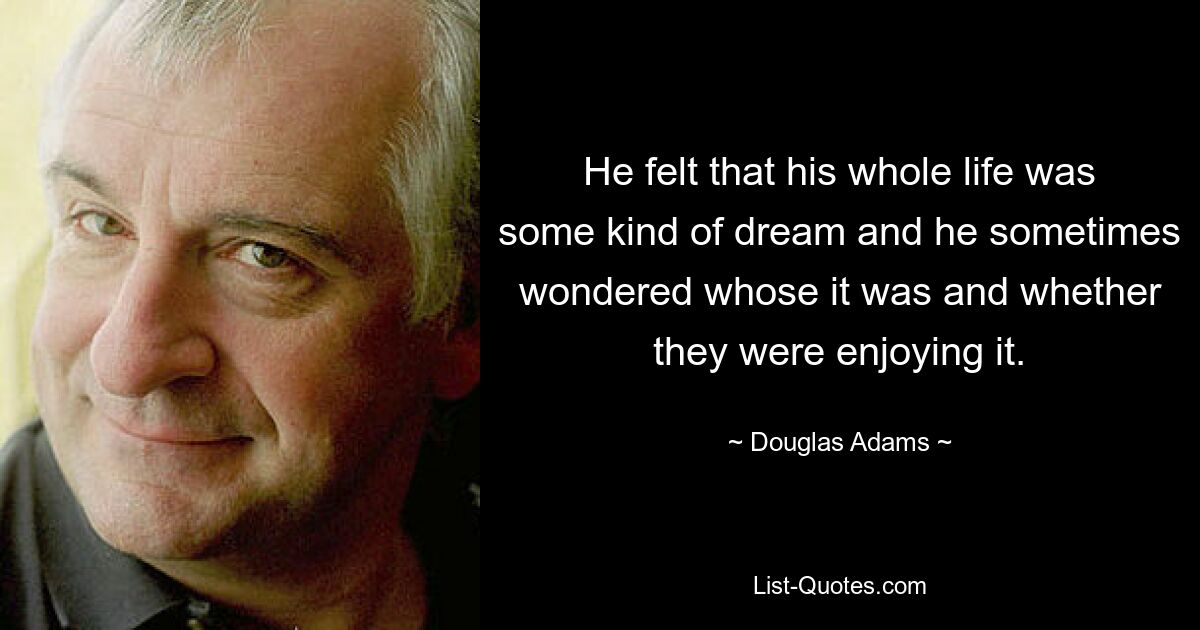 He felt that his whole life was some kind of dream and he sometimes wondered whose it was and whether they were enjoying it. — © Douglas Adams