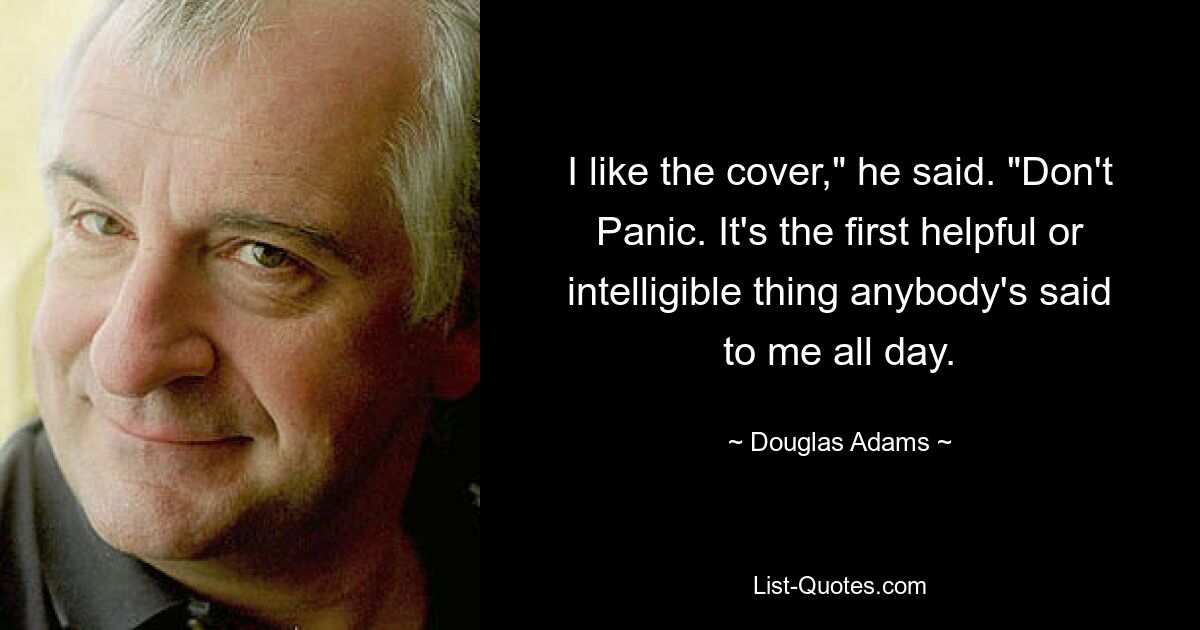 I like the cover," he said. "Don't Panic. It's the first helpful or intelligible thing anybody's said to me all day. — © Douglas Adams