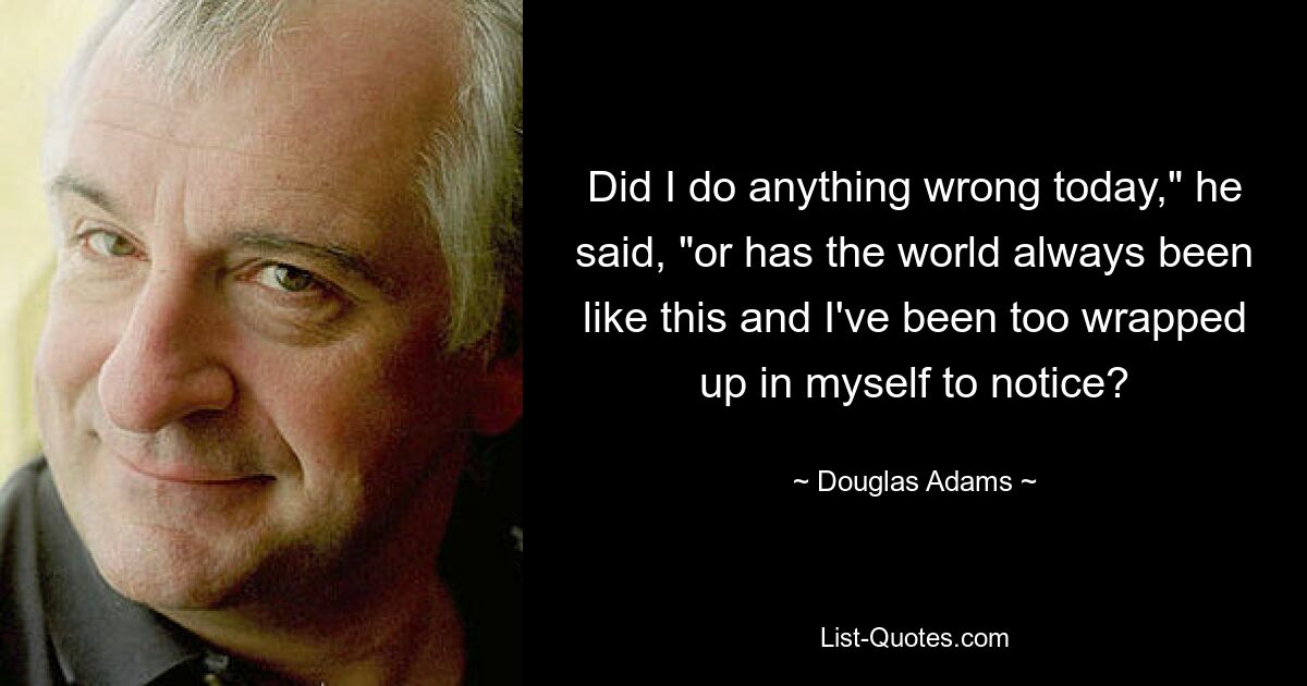 Did I do anything wrong today," he said, "or has the world always been like this and I've been too wrapped up in myself to notice? — © Douglas Adams