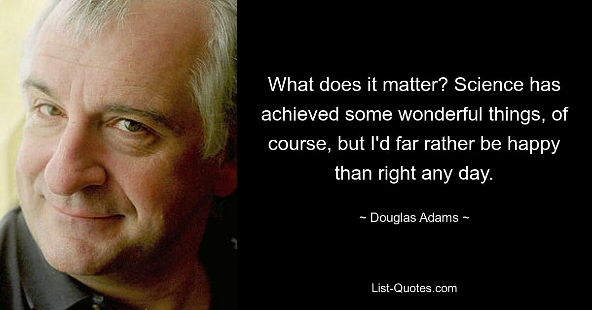 What does it matter? Science has achieved some wonderful things, of course, but I'd far rather be happy than right any day. — © Douglas Adams