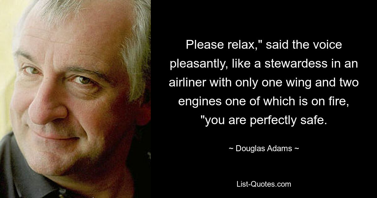 Please relax," said the voice pleasantly, like a stewardess in an airliner with only one wing and two engines one of which is on fire, "you are perfectly safe. — © Douglas Adams