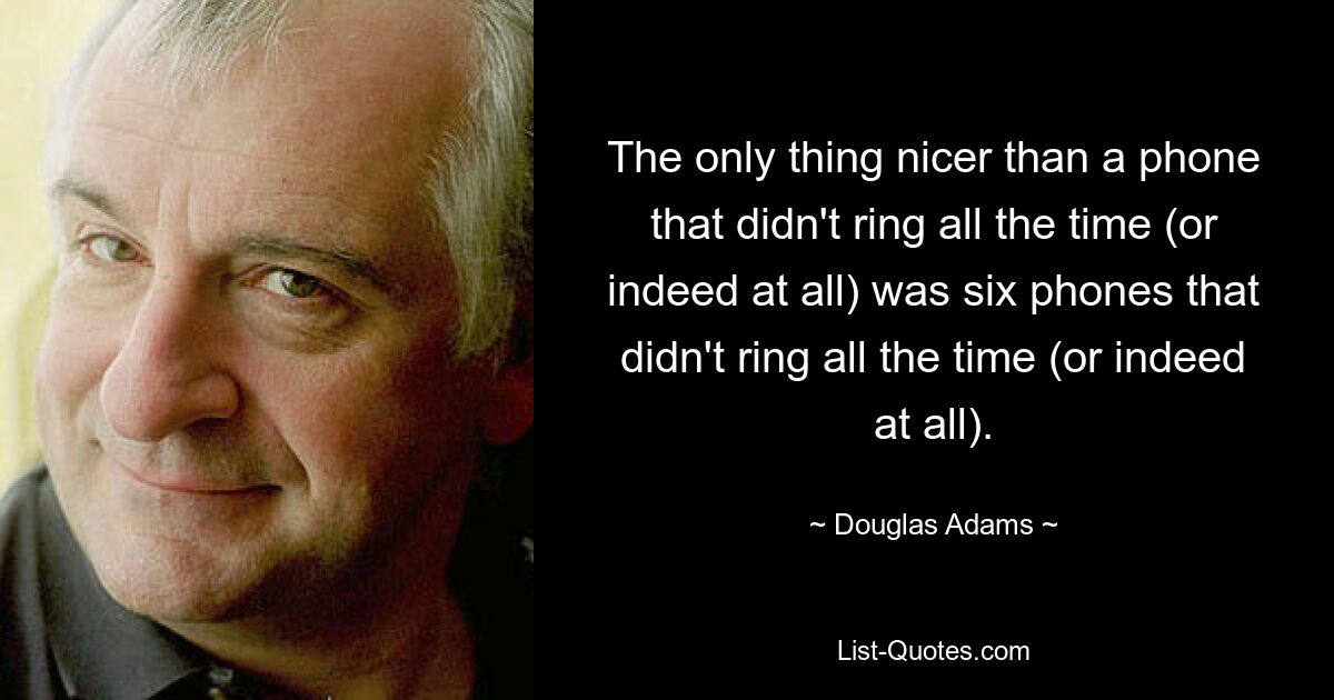 The only thing nicer than a phone that didn't ring all the time (or indeed at all) was six phones that didn't ring all the time (or indeed at all). — © Douglas Adams