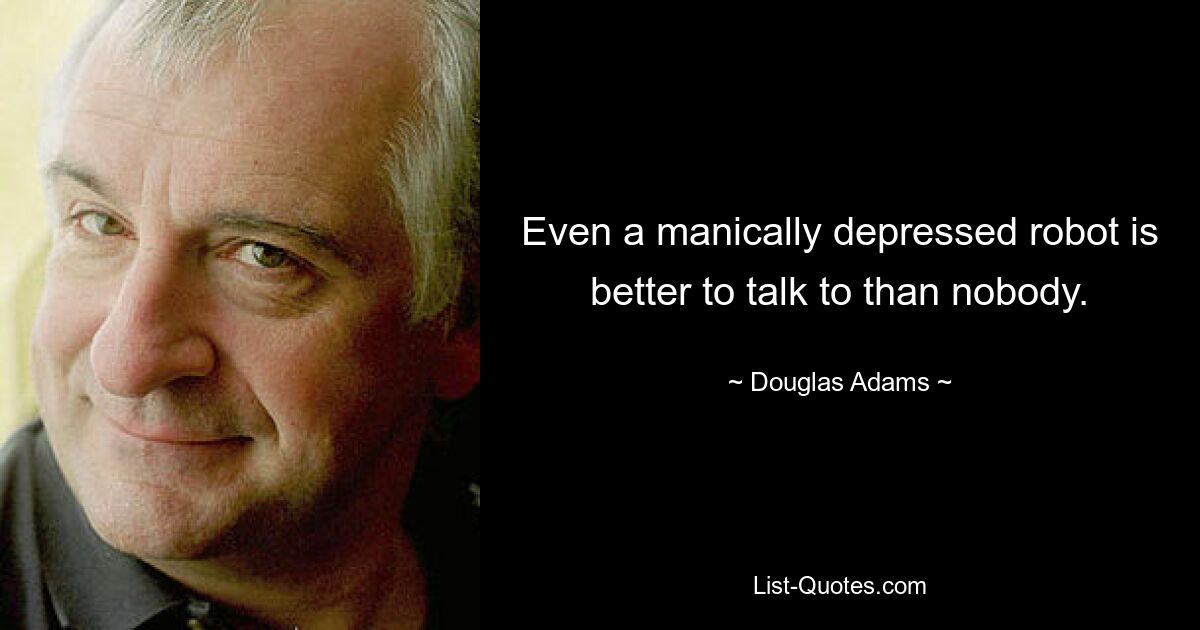 Even a manically depressed robot is better to talk to than nobody. — © Douglas Adams