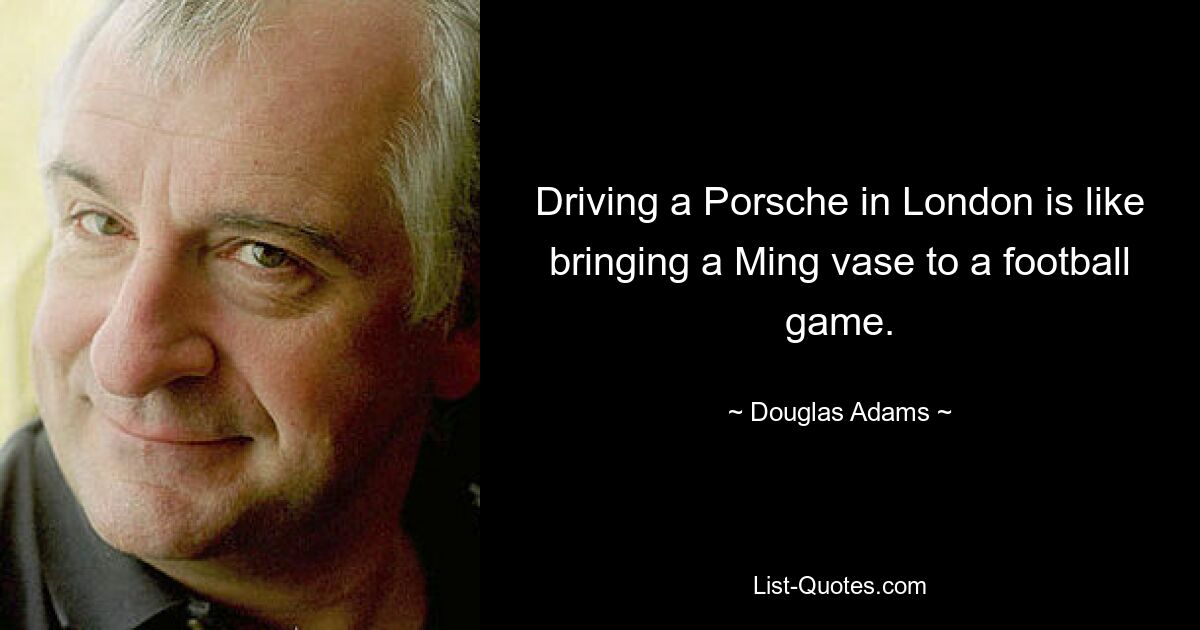 Driving a Porsche in London is like bringing a Ming vase to a football game. — © Douglas Adams