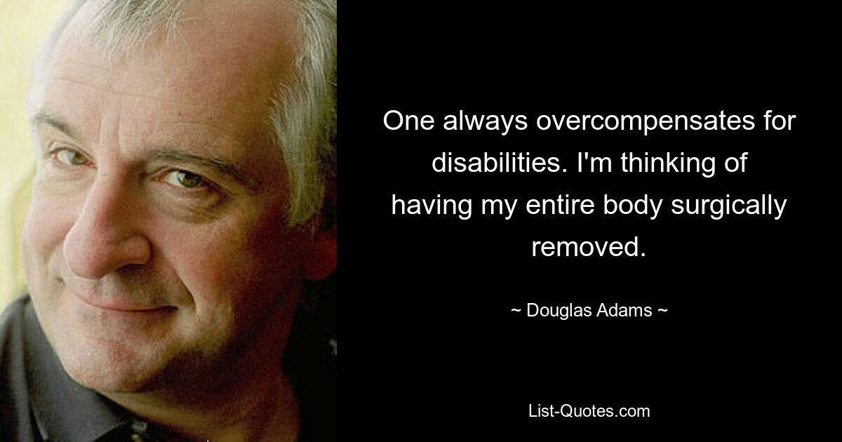 One always overcompensates for disabilities. I'm thinking of having my entire body surgically removed. — © Douglas Adams