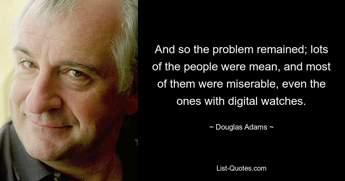 And so the problem remained; lots of the people were mean, and most of them were miserable, even the ones with digital watches. — © Douglas Adams