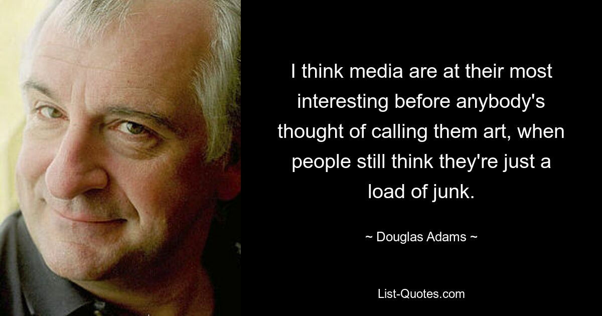 I think media are at their most interesting before anybody's thought of calling them art, when people still think they're just a load of junk. — © Douglas Adams