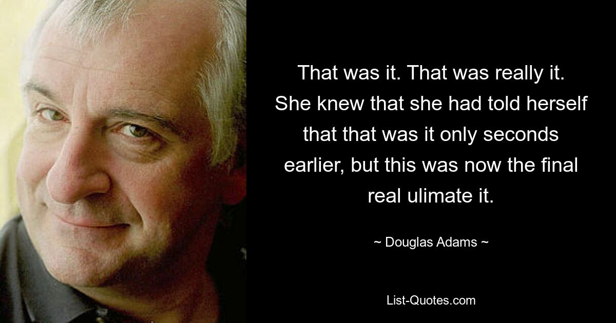 That was it. That was really it. She knew that she had told herself that that was it only seconds earlier, but this was now the final real ulimate it. — © Douglas Adams