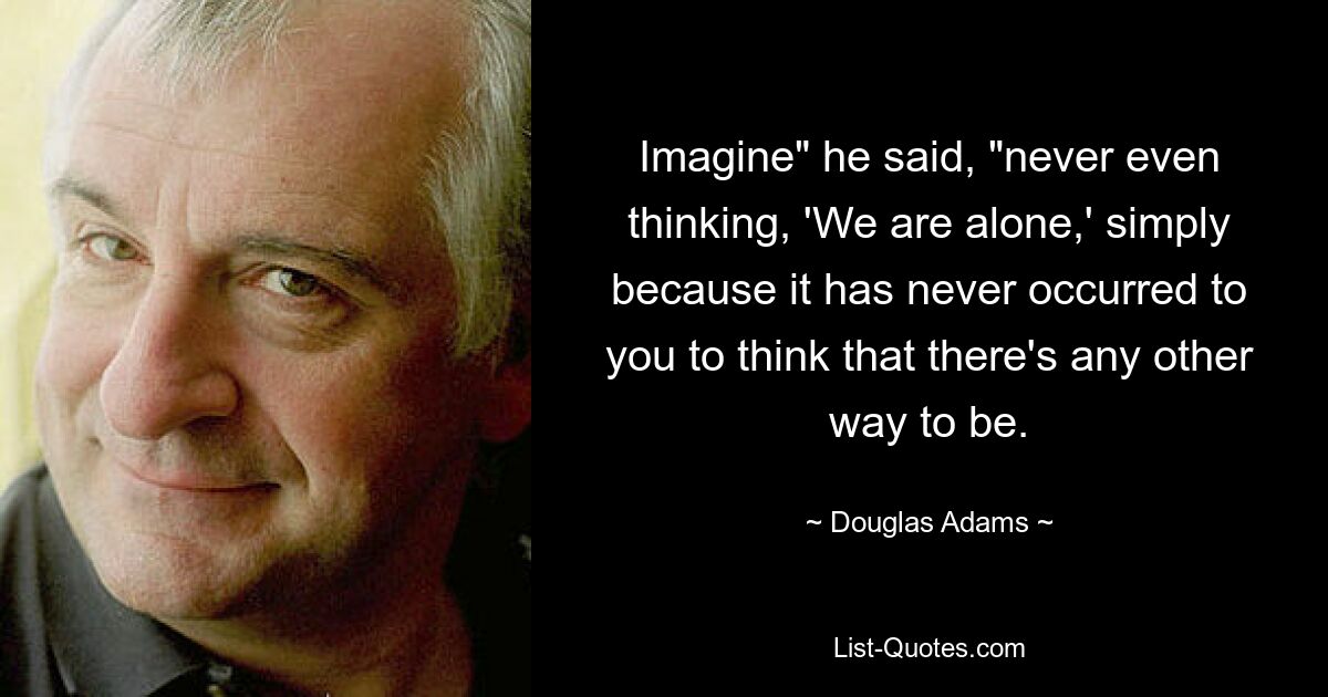 Imagine" he said, "never even thinking, 'We are alone,' simply because it has never occurred to you to think that there's any other way to be. — © Douglas Adams