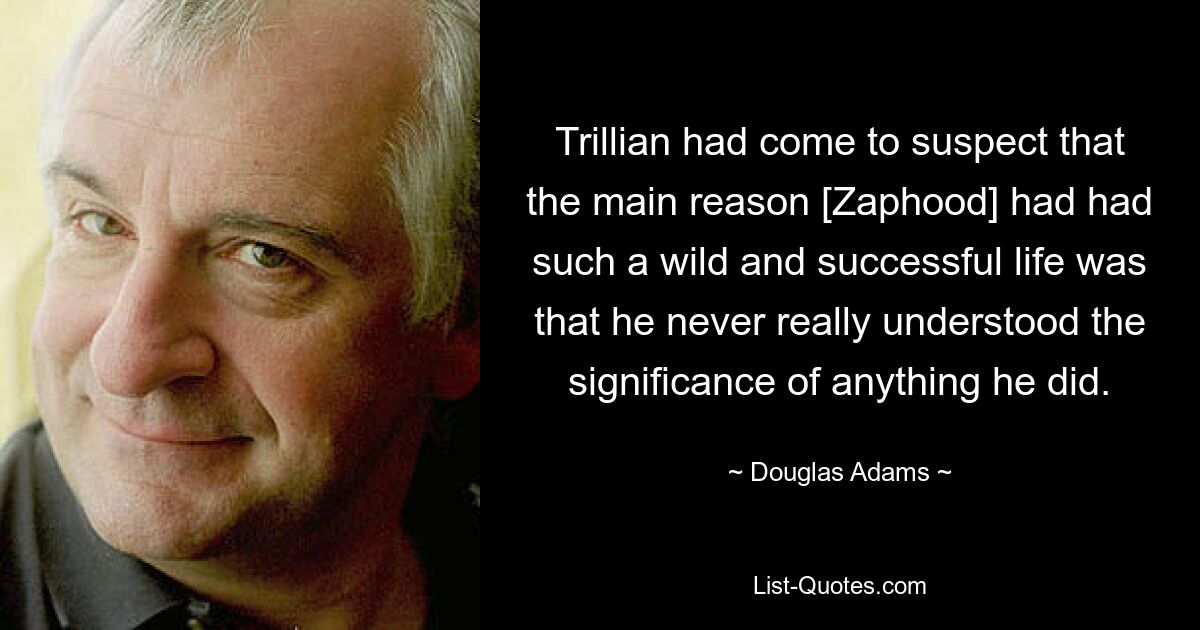 Trillian had come to suspect that the main reason [Zaphood] had had such a wild and successful life was that he never really understood the significance of anything he did. — © Douglas Adams