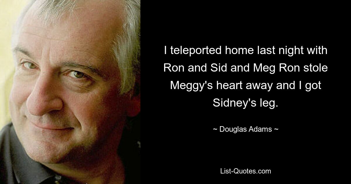 I teleported home last night with Ron and Sid and Meg Ron stole Meggy's heart away and I got Sidney's leg. — © Douglas Adams