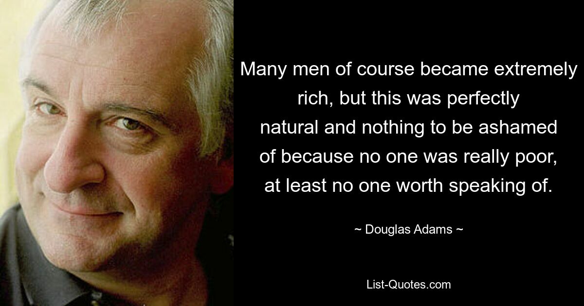 Many men of course became extremely rich, but this was perfectly natural and nothing to be ashamed of because no one was really poor, at least no one worth speaking of. — © Douglas Adams