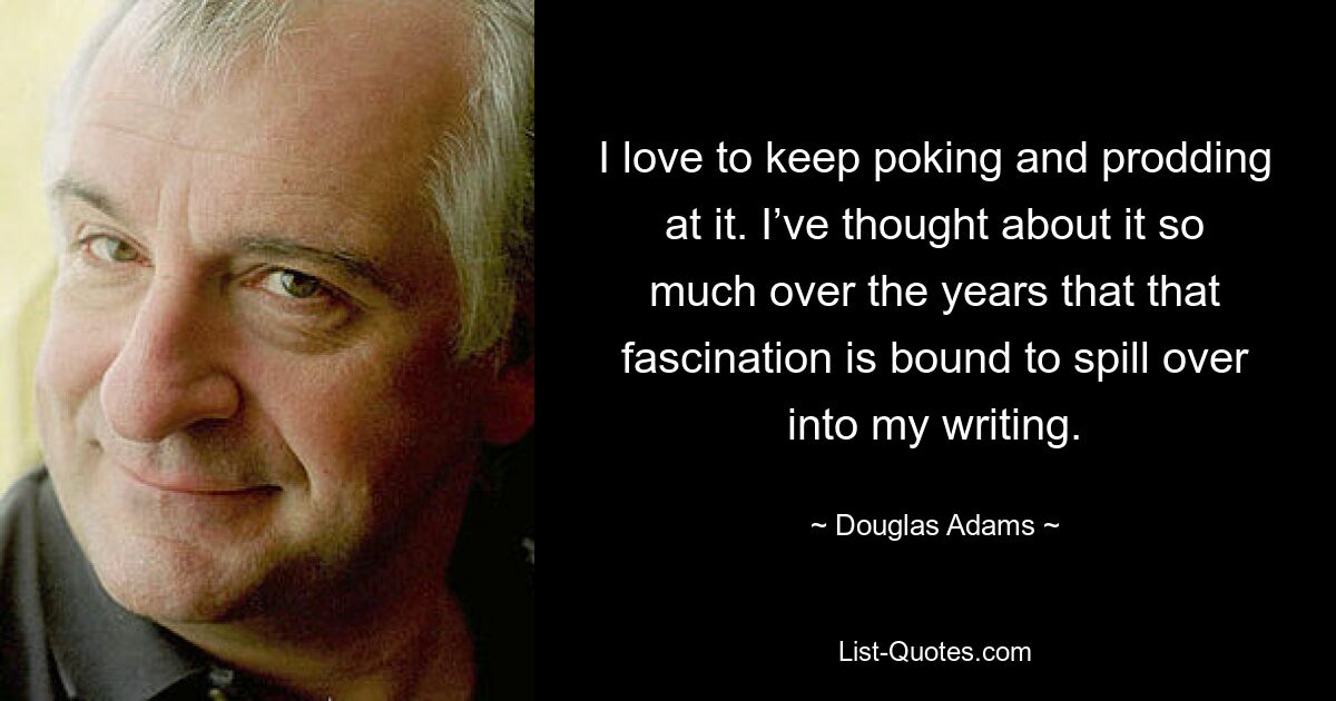 I love to keep poking and prodding at it. I’ve thought about it so much over the years that that fascination is bound to spill over into my writing. — © Douglas Adams