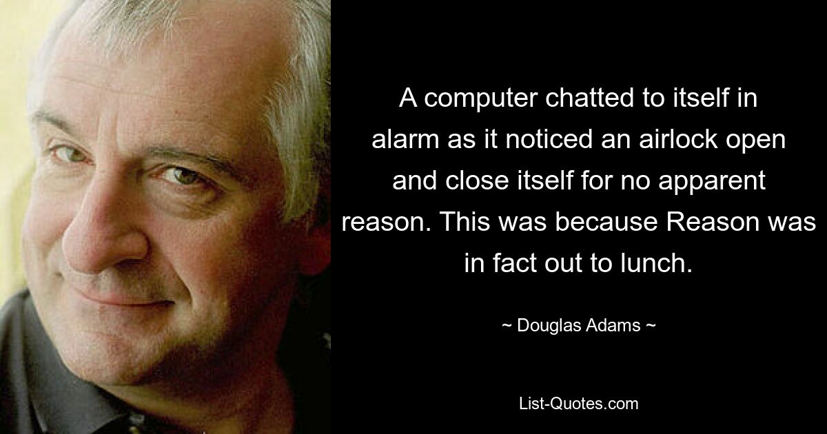 A computer chatted to itself in alarm as it noticed an airlock open and close itself for no apparent reason. This was because Reason was in fact out to lunch. — © Douglas Adams