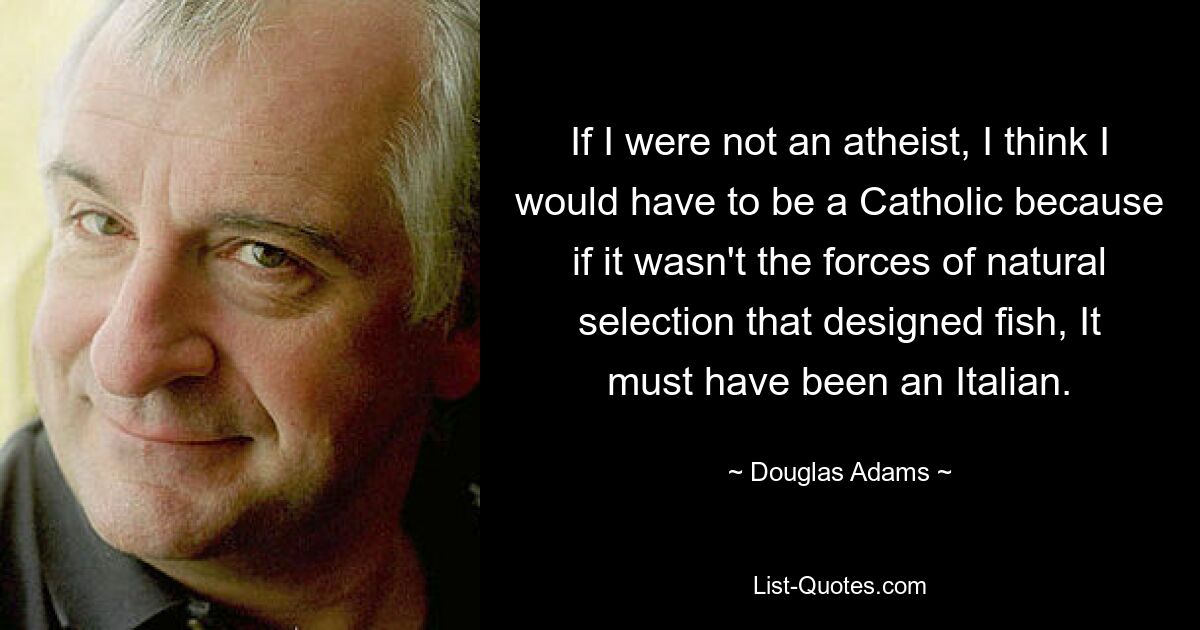 If I were not an atheist, I think I would have to be a Catholic because if it wasn't the forces of natural selection that designed fish, It must have been an Italian. — © Douglas Adams