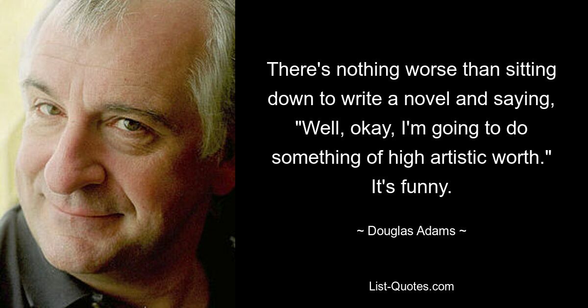 There's nothing worse than sitting down to write a novel and saying, "Well, okay, I'm going to do something of high artistic worth." It's funny. — © Douglas Adams