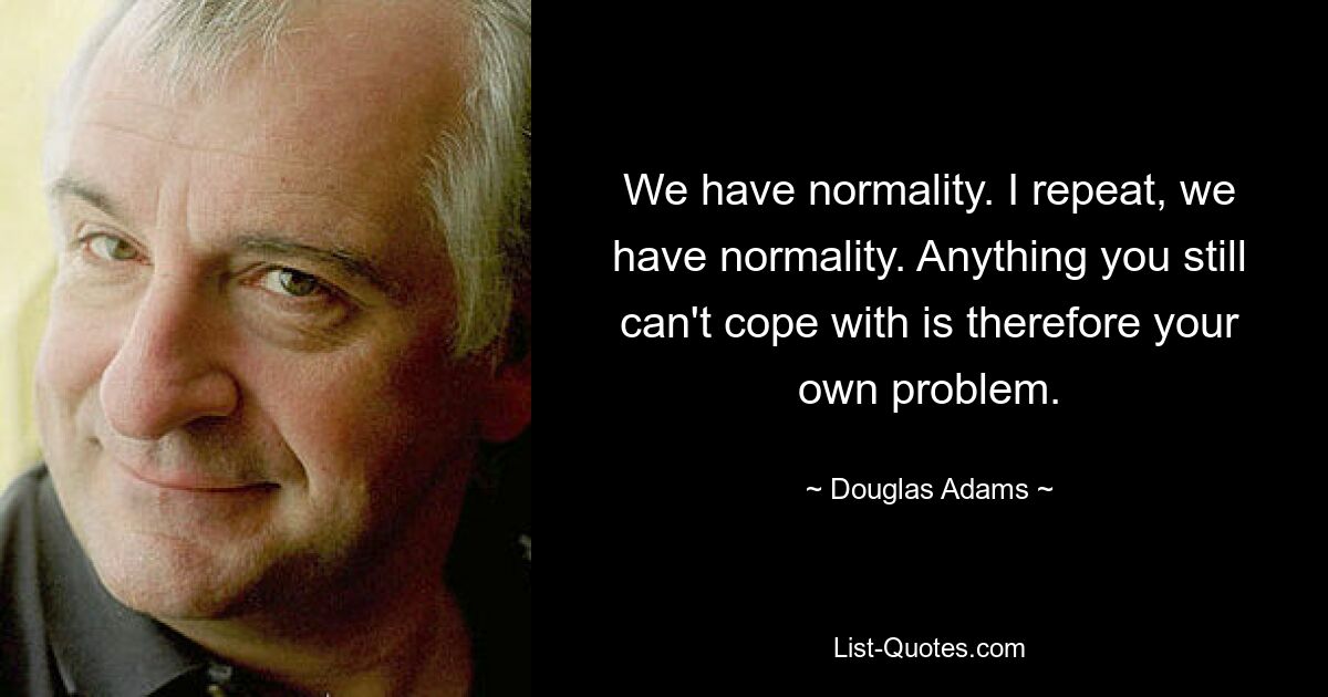 We have normality. I repeat, we have normality. Anything you still can't cope with is therefore your own problem. — © Douglas Adams