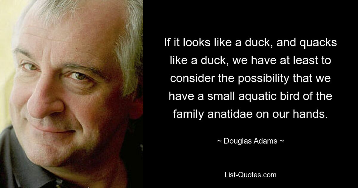 If it looks like a duck, and quacks like a duck, we have at least to consider the possibility that we have a small aquatic bird of the family anatidae on our hands. — © Douglas Adams