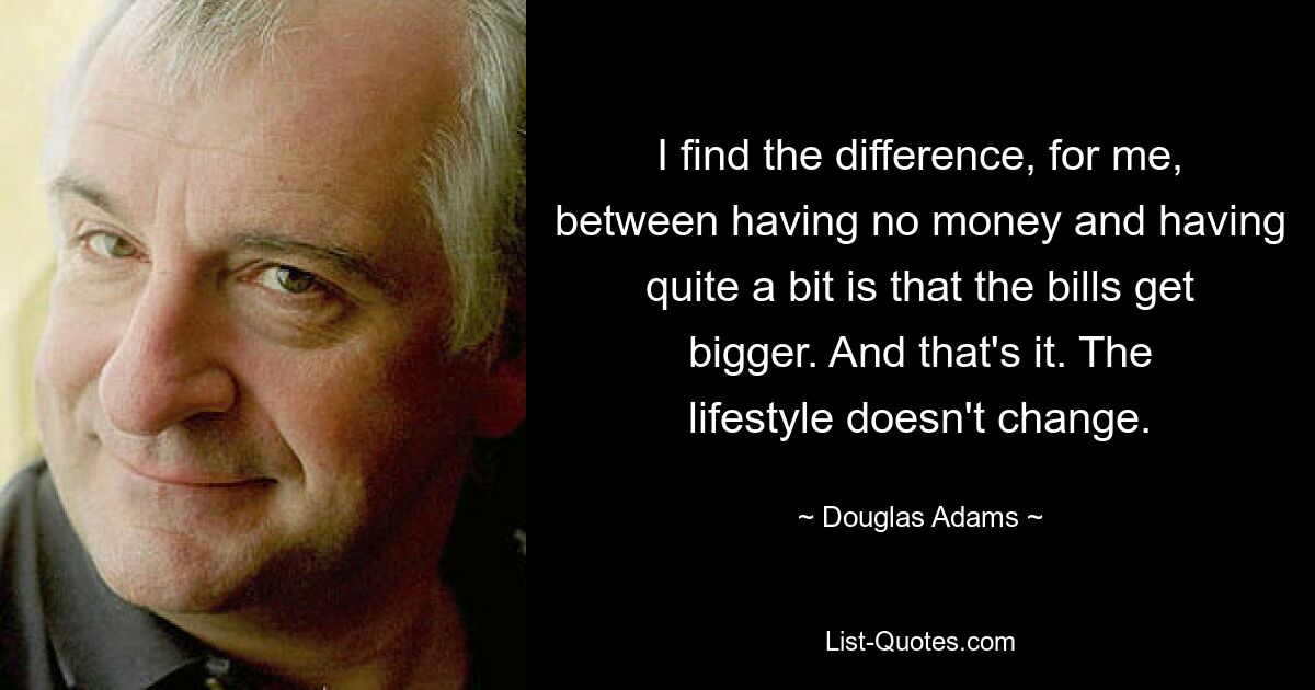 I find the difference, for me, between having no money and having quite a bit is that the bills get bigger. And that's it. The lifestyle doesn't change. — © Douglas Adams