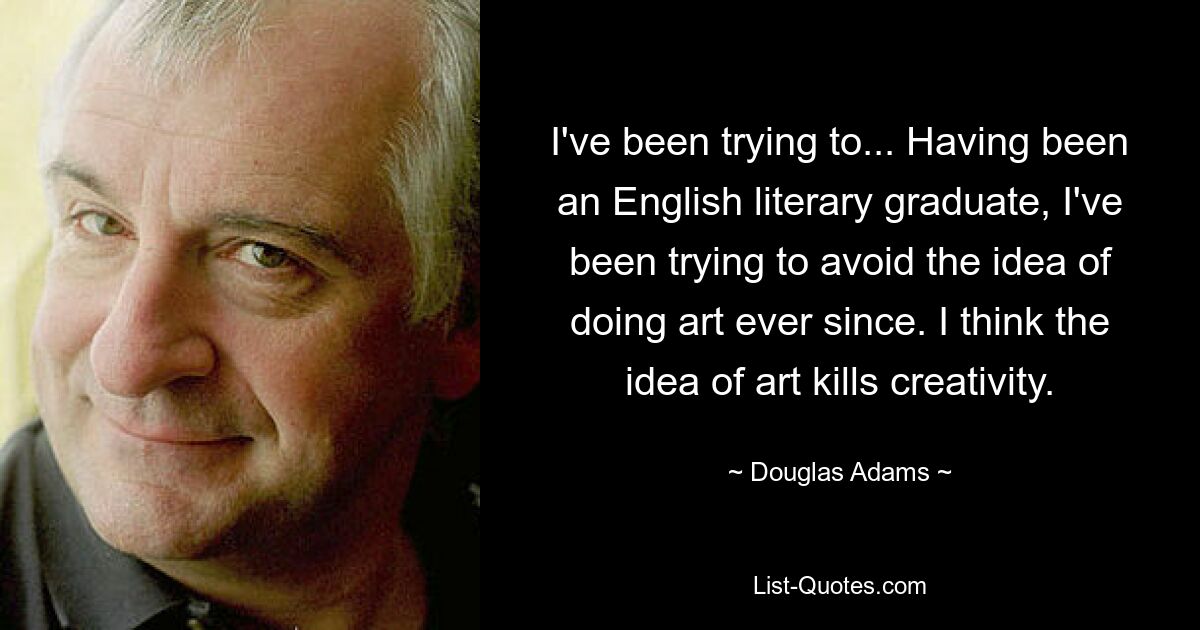 I've been trying to... Having been an English literary graduate, I've been trying to avoid the idea of doing art ever since. I think the idea of art kills creativity. — © Douglas Adams