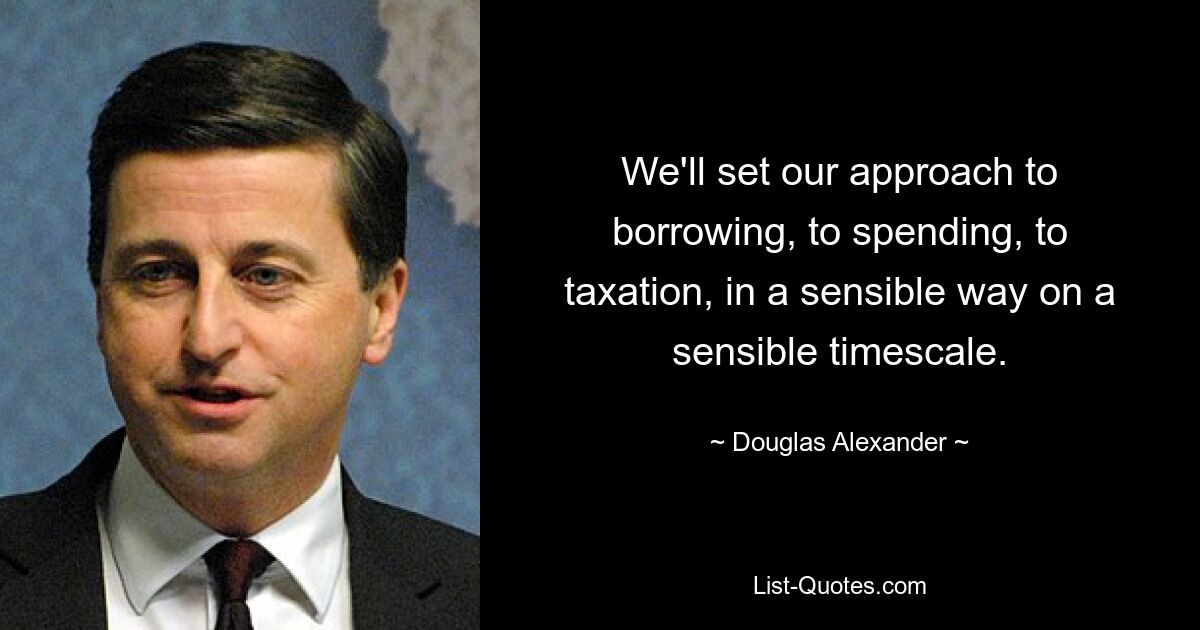 We'll set our approach to borrowing, to spending, to taxation, in a sensible way on a sensible timescale. — © Douglas Alexander