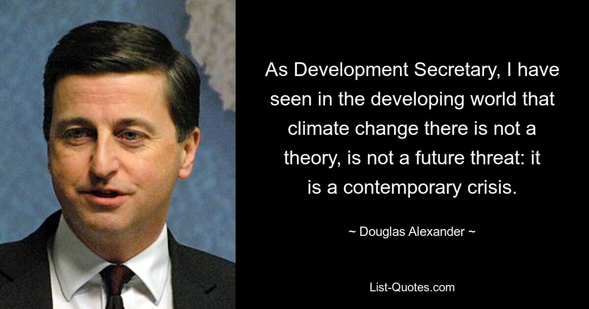 As Development Secretary, I have seen in the developing world that climate change there is not a theory, is not a future threat: it is a contemporary crisis. — © Douglas Alexander