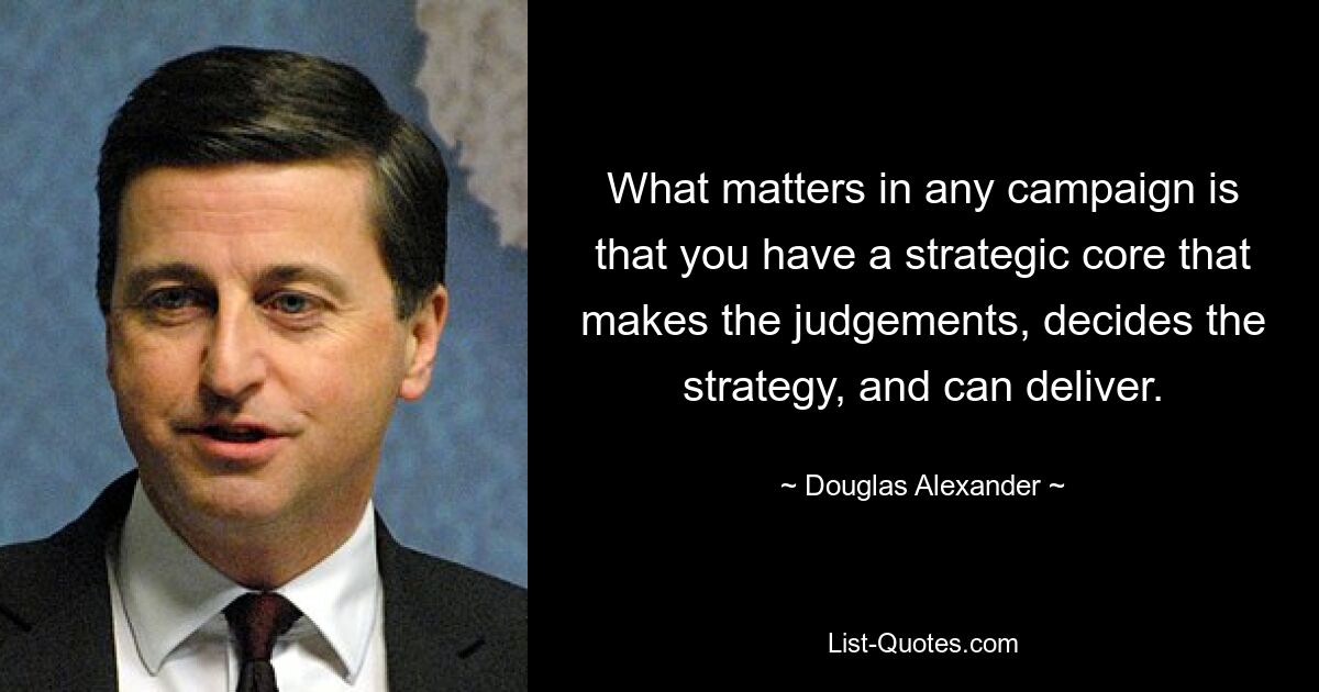 What matters in any campaign is that you have a strategic core that makes the judgements, decides the strategy, and can deliver. — © Douglas Alexander