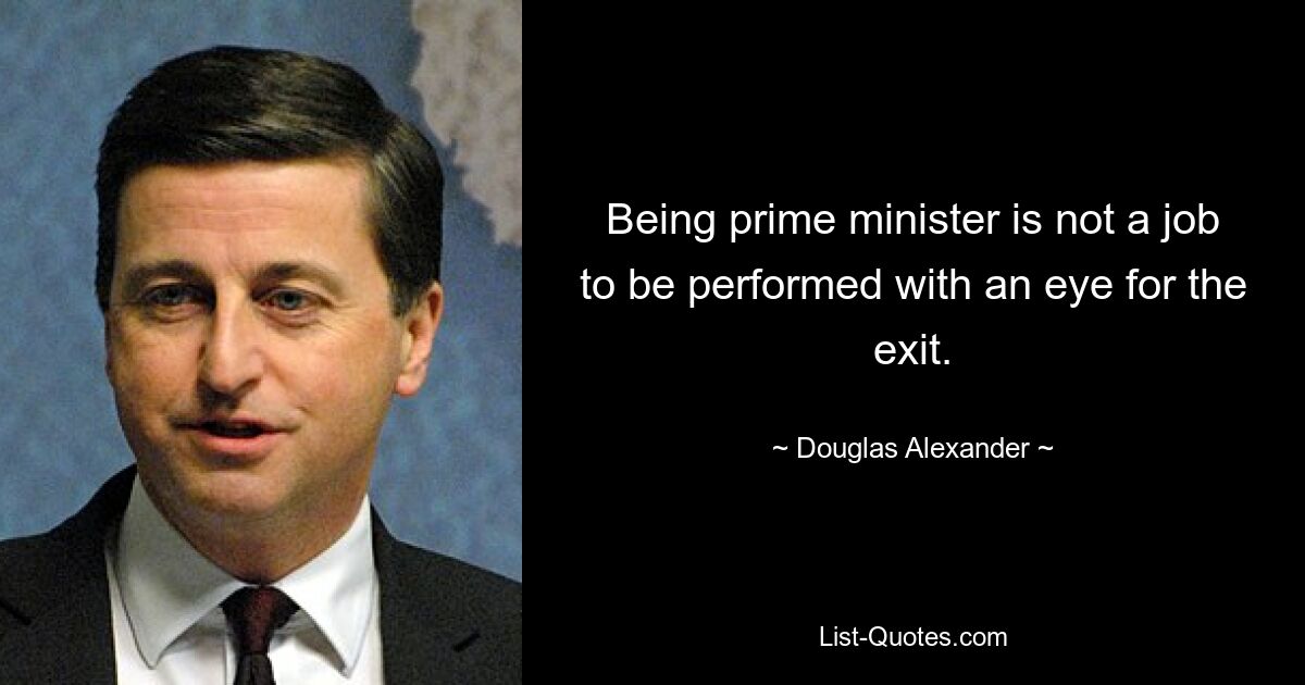 Being prime minister is not a job to be performed with an eye for the exit. — © Douglas Alexander