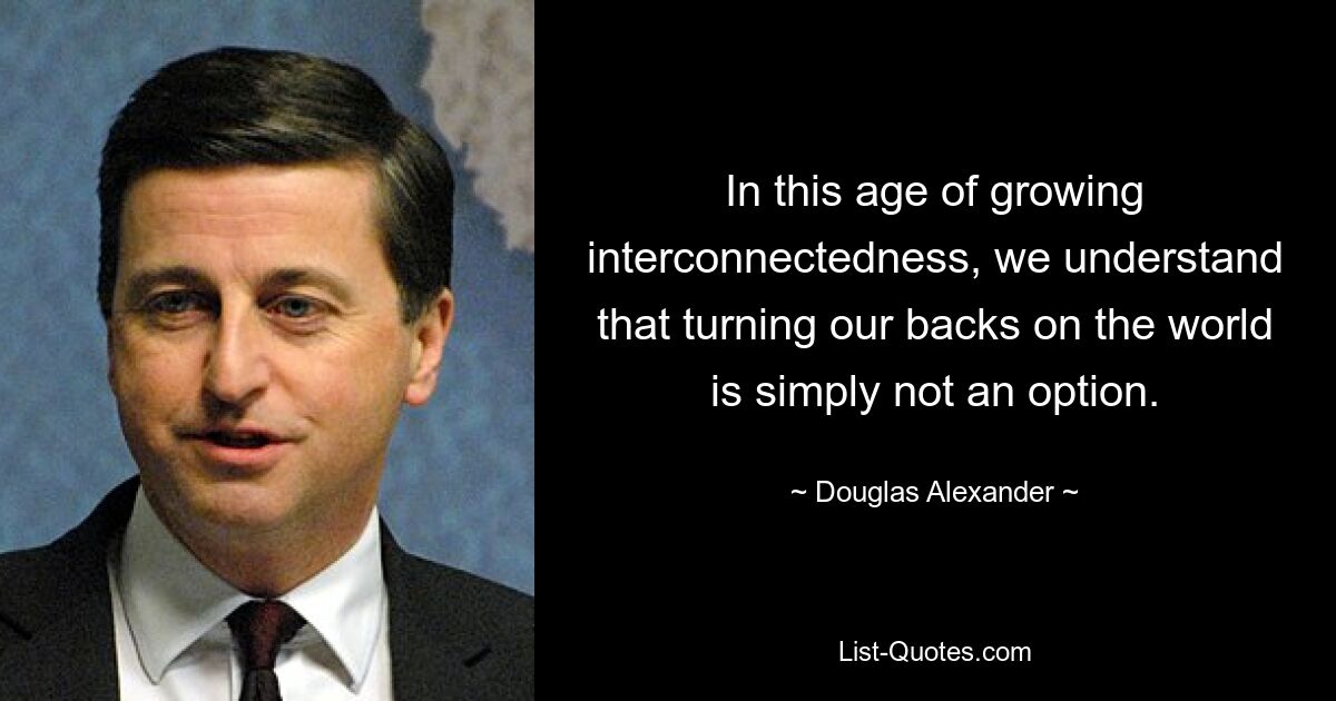 In this age of growing interconnectedness, we understand that turning our backs on the world is simply not an option. — © Douglas Alexander