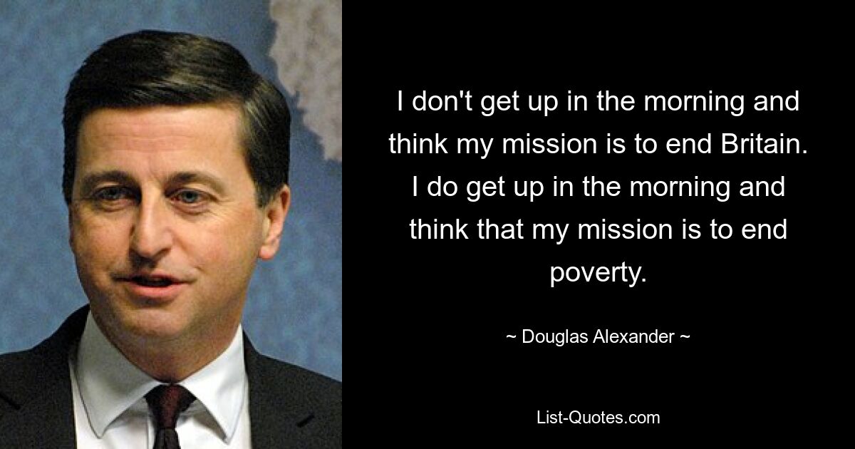 I don't get up in the morning and think my mission is to end Britain. I do get up in the morning and think that my mission is to end poverty. — © Douglas Alexander