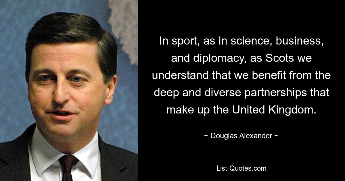 In sport, as in science, business, and diplomacy, as Scots we understand that we benefit from the deep and diverse partnerships that make up the United Kingdom. — © Douglas Alexander