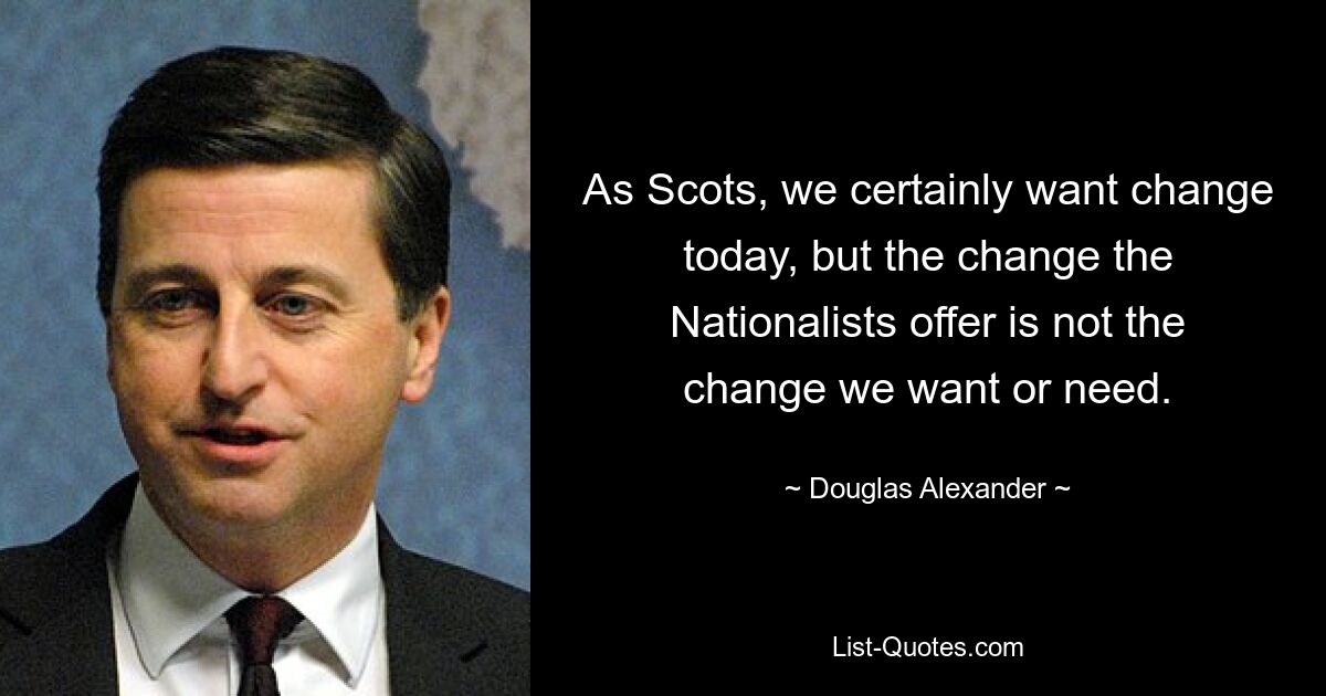 As Scots, we certainly want change today, but the change the Nationalists offer is not the change we want or need. — © Douglas Alexander