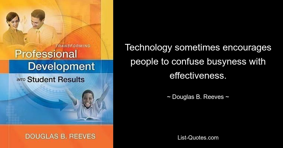 Technology sometimes encourages people to confuse busyness with effectiveness. — © Douglas B. Reeves