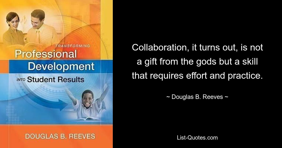 Collaboration, it turns out, is not a gift from the gods but a skill that requires effort and practice. — © Douglas B. Reeves