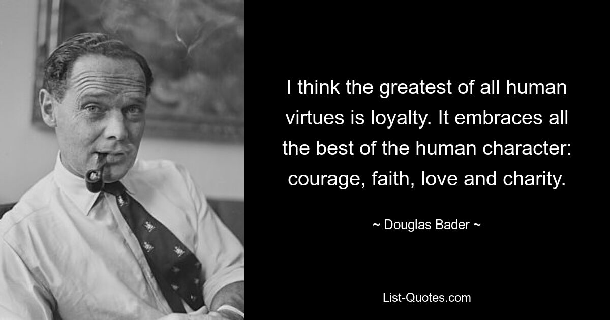 I think the greatest of all human virtues is loyalty. It embraces all the best of the human character: courage, faith, love and charity. — © Douglas Bader