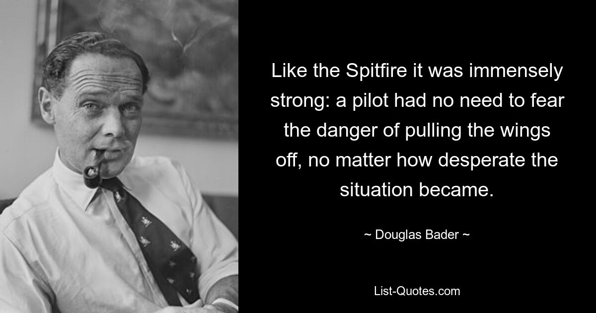 Like the Spitfire it was immensely strong: a pilot had no need to fear the danger of pulling the wings off, no matter how desperate the situation became. — © Douglas Bader