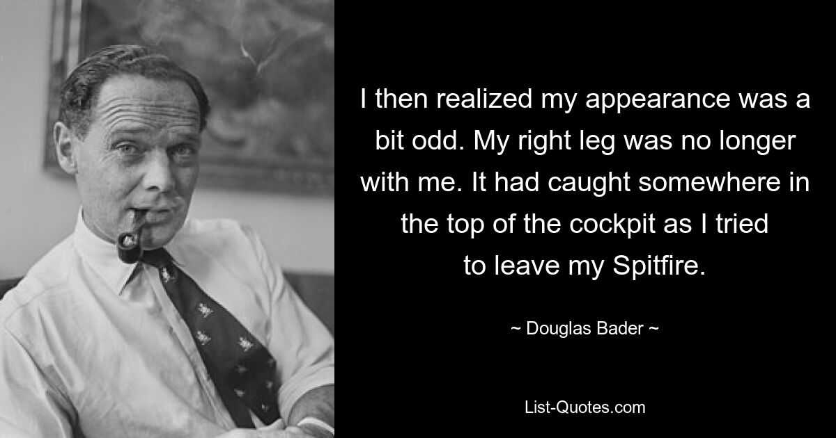 I then realized my appearance was a bit odd. My right leg was no longer with me. It had caught somewhere in the top of the cockpit as I tried to leave my Spitfire. — © Douglas Bader