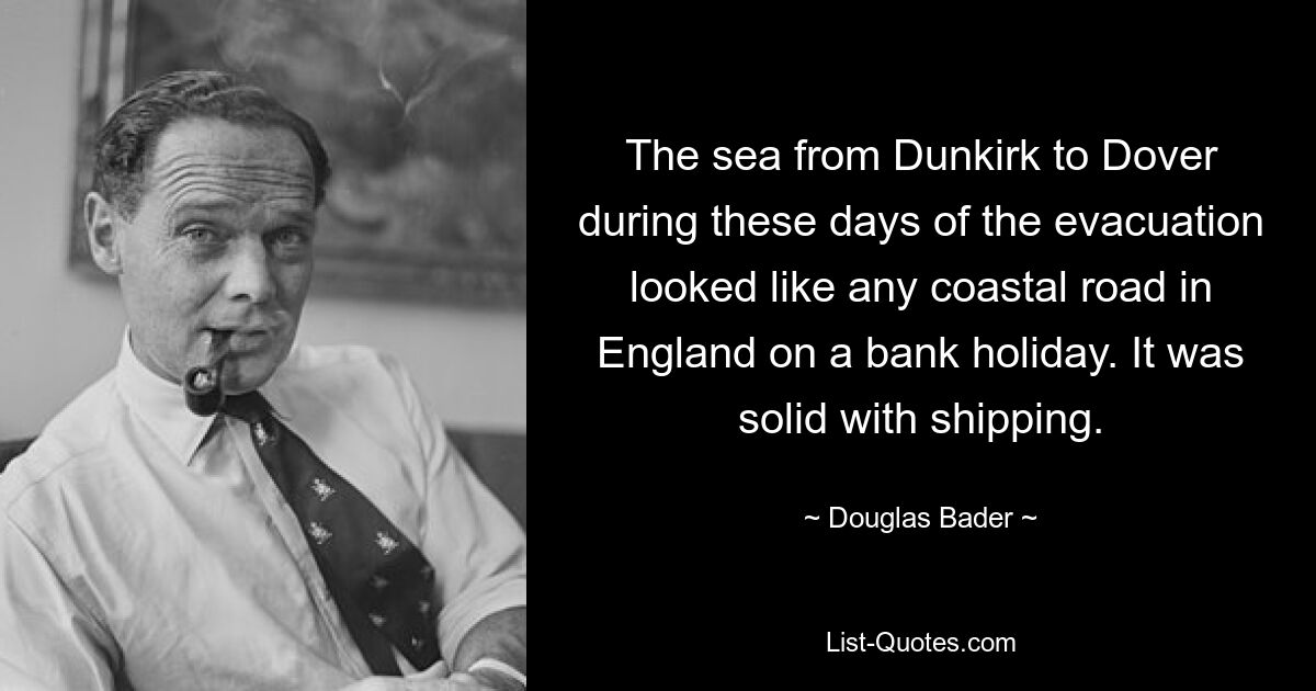 The sea from Dunkirk to Dover during these days of the evacuation looked like any coastal road in England on a bank holiday. It was solid with shipping. — © Douglas Bader