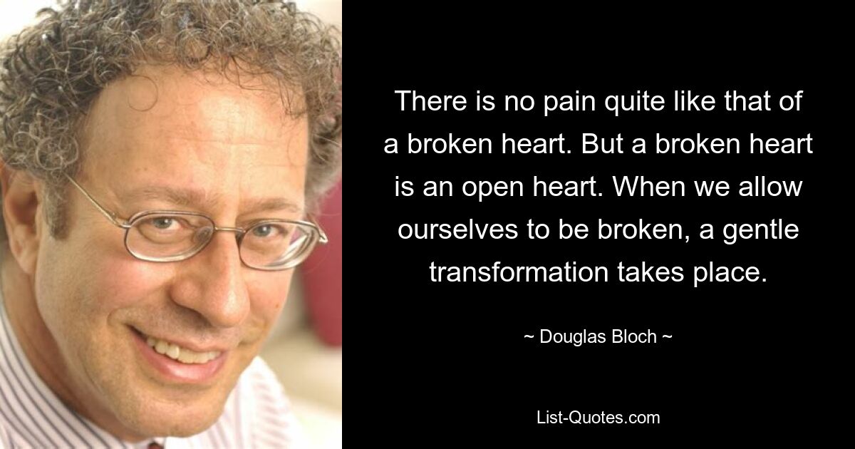 There is no pain quite like that of a broken heart. But a broken heart is an open heart. When we allow ourselves to be broken, a gentle transformation takes place. — © Douglas Bloch