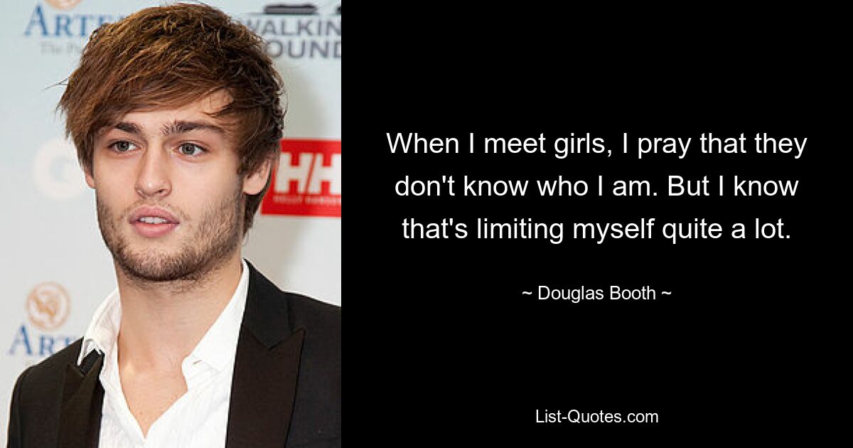 When I meet girls, I pray that they don't know who I am. But I know that's limiting myself quite a lot. — © Douglas Booth