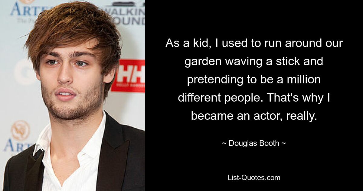 As a kid, I used to run around our garden waving a stick and pretending to be a million different people. That's why I became an actor, really. — © Douglas Booth