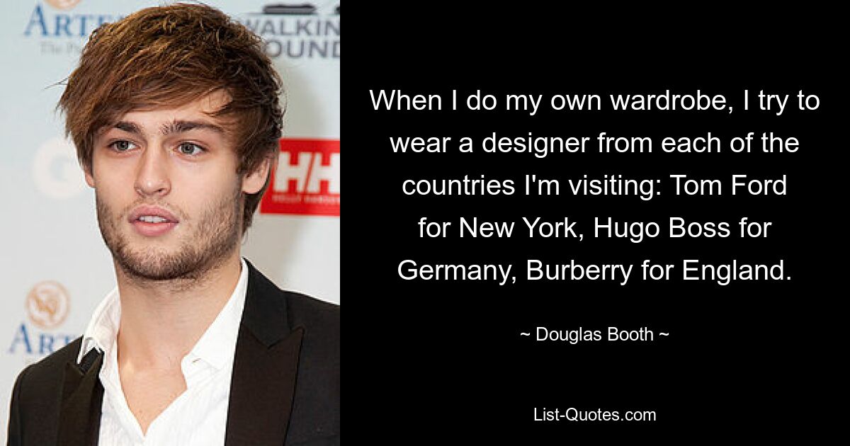 When I do my own wardrobe, I try to wear a designer from each of the countries I'm visiting: Tom Ford for New York, Hugo Boss for Germany, Burberry for England. — © Douglas Booth