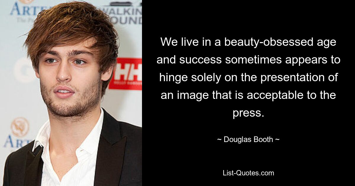 We live in a beauty-obsessed age and success sometimes appears to hinge solely on the presentation of an image that is acceptable to the press. — © Douglas Booth