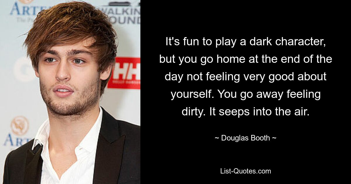 It's fun to play a dark character, but you go home at the end of the day not feeling very good about yourself. You go away feeling dirty. It seeps into the air. — © Douglas Booth